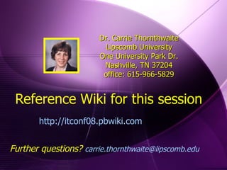 Reference Wiki for this session http://itconf08.pbwiki.com  Dr. Carrie Thornthwaite Lipscomb University One University Park Dr. Nashville, TN 37204 office: 615-966-5829 Further questions?  [email_address]   