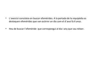L´exercici consisteix en buscar efemérides. A la portada de la viquipèdia es destaquen efemérides que van ocórrer un dia com el d´avui fa X anys. Heu de buscar l´efeméride  que correspongui al dia i any que vau nèixer. 