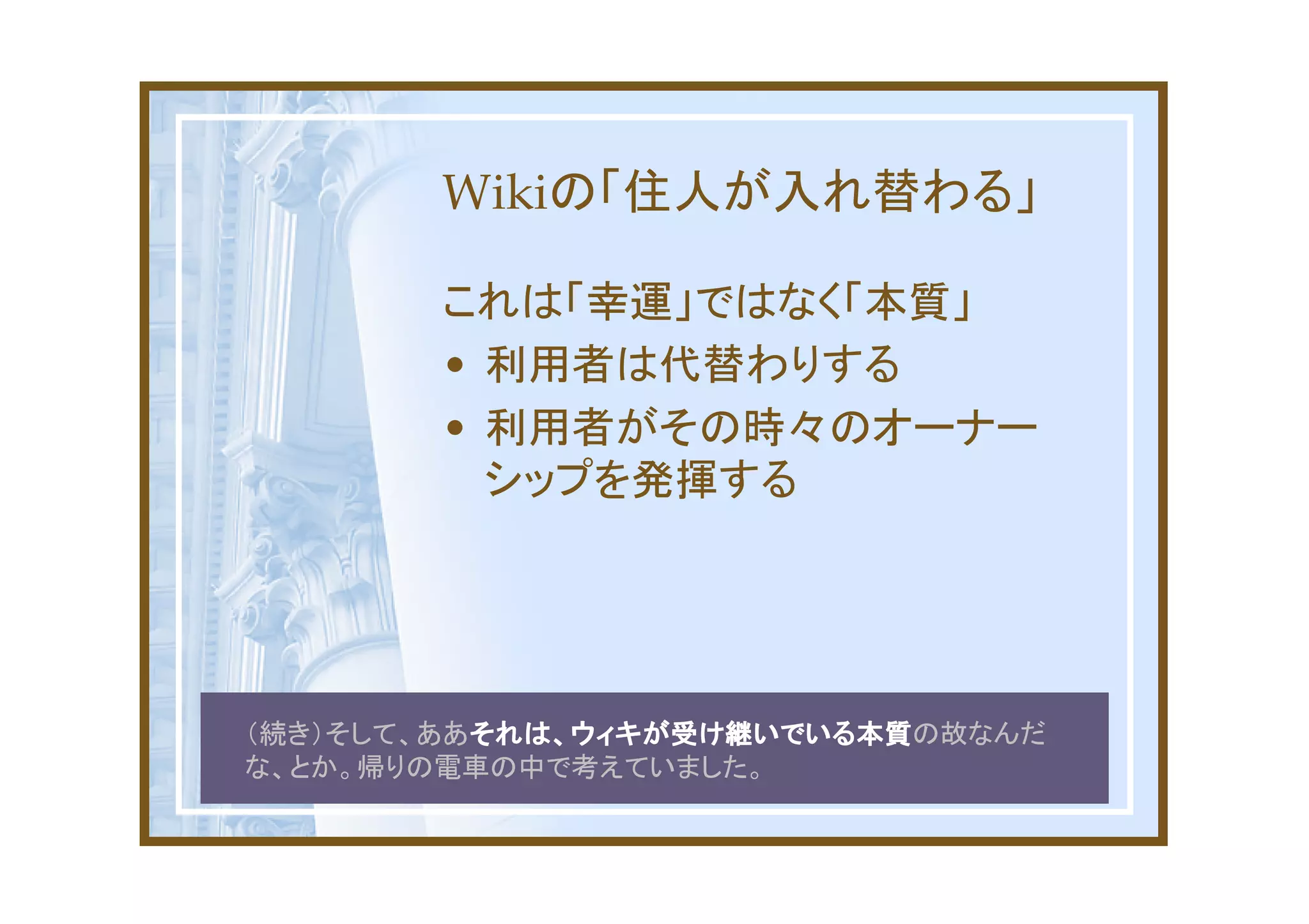 Wikiの「住人が入れ替わる」

       これは「幸運」ではなく「本質」
       • 利用者は代替わりする
       • 利用者がその時々のオーナー
         シップを発揮する




          それは、ウィキが受け継いでいる本質の故なんだ
（続き）そして、ああそれは、ウィキが受け継いでいる本質
          それは、ウィキが受け継いでいる本質
な、とか。帰りの電車の中で考えていました。
 