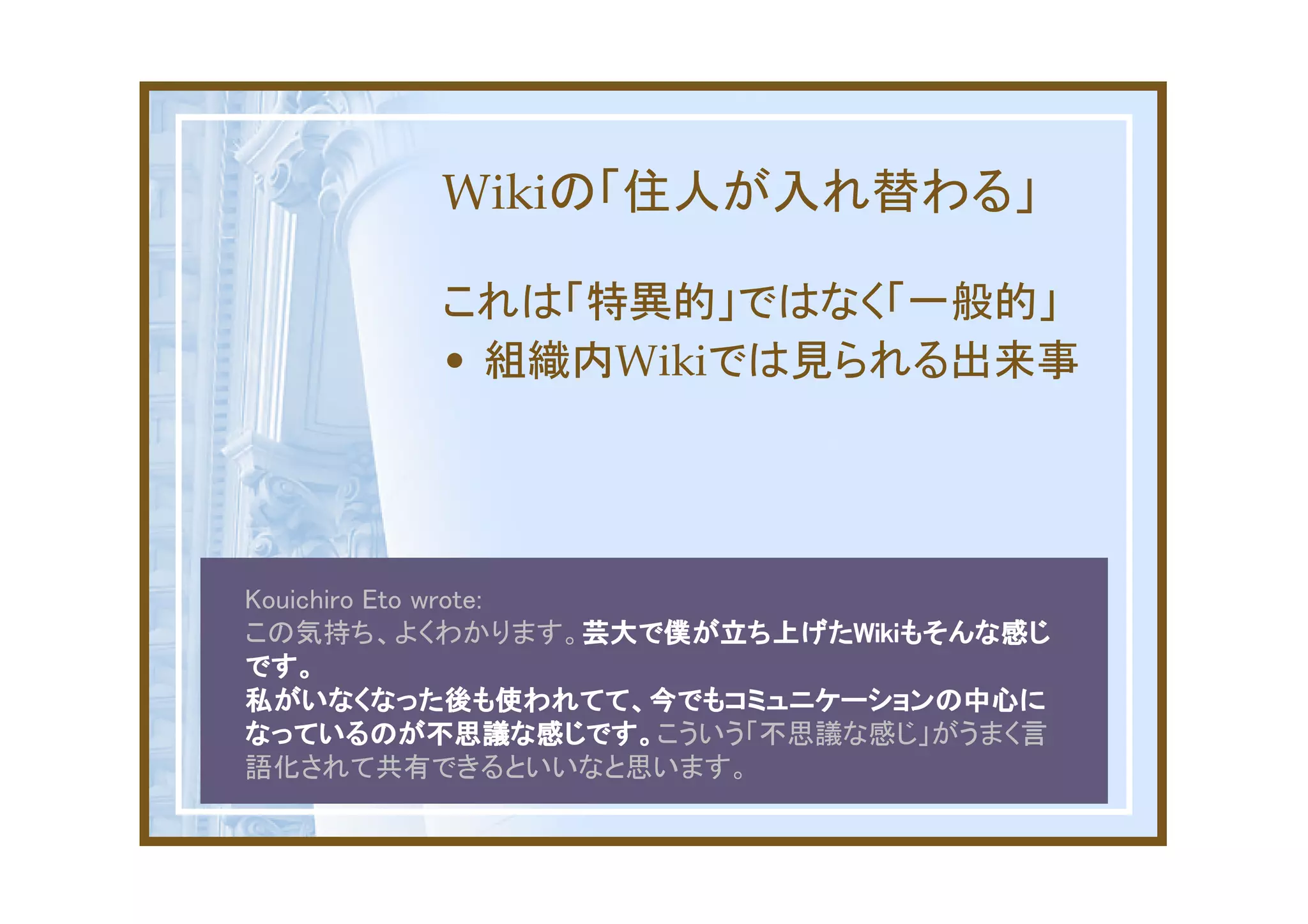 Wikiの「住人が入れ替わる」

          これは「特異的」ではなく「一般的」
          • 組織内Wikiでは見られる出来事




Kouichiro Eto wrote:
この気持ち、よくわかります。芸大で僕が立ち上げたWikiもそんな感じ
                     芸大で僕が立ち上げたWiki
                     芸大で僕が立ち上げたWikiもそんな感じ
です。
私がいなくなった後も使われてて、今でもコミュニケーションの中心に
なっているのが不思議な感じです。こういう「不思議な感じ」がうまく言
なっているのが不思議な感じです。
語化されて共有できるといいなと思います。
 