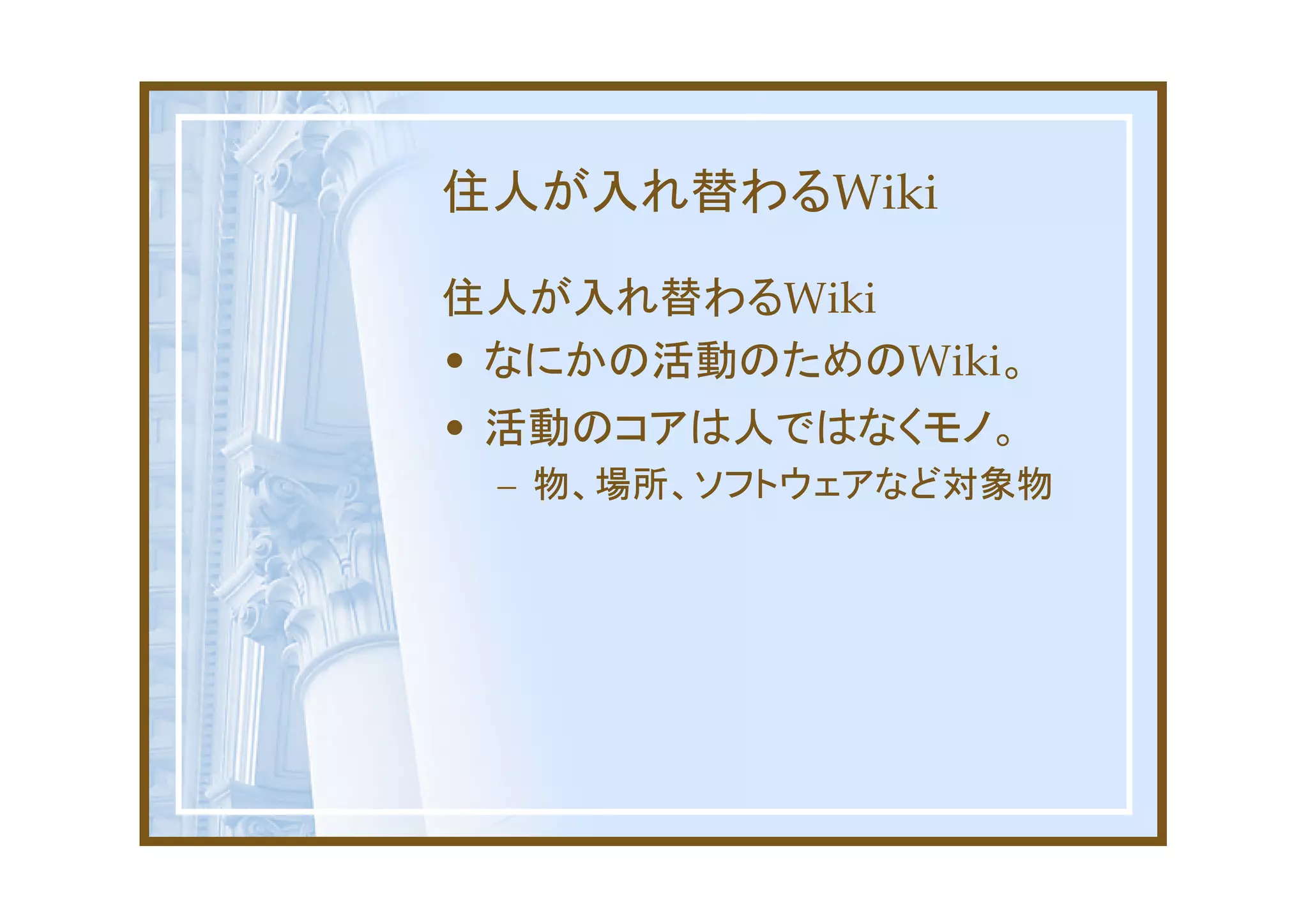 住人が入れ替わるWiki

住人が入れ替わるWiki
• なにかの活動のためのWiki。
• 活動のコアは人ではなくモノ。
 – 物、場所、ソフトウェアなど対象物
 
