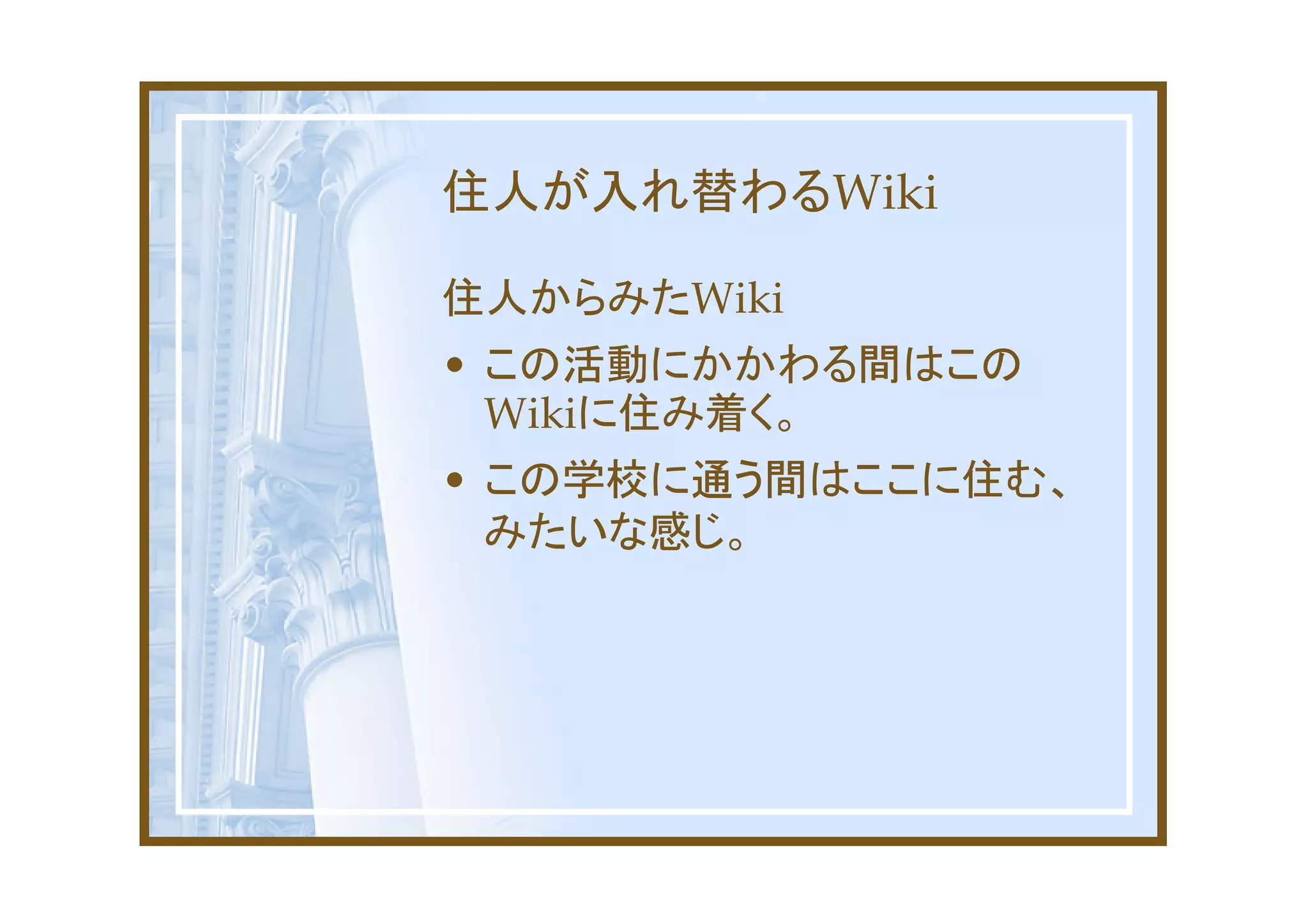 住人が入れ替わるWiki

住人からみたWiki
• この活動にかかわる間はこの
  Wikiに住み着く。
• この学校に通う間はここに住む、
  みたいな感じ。
 