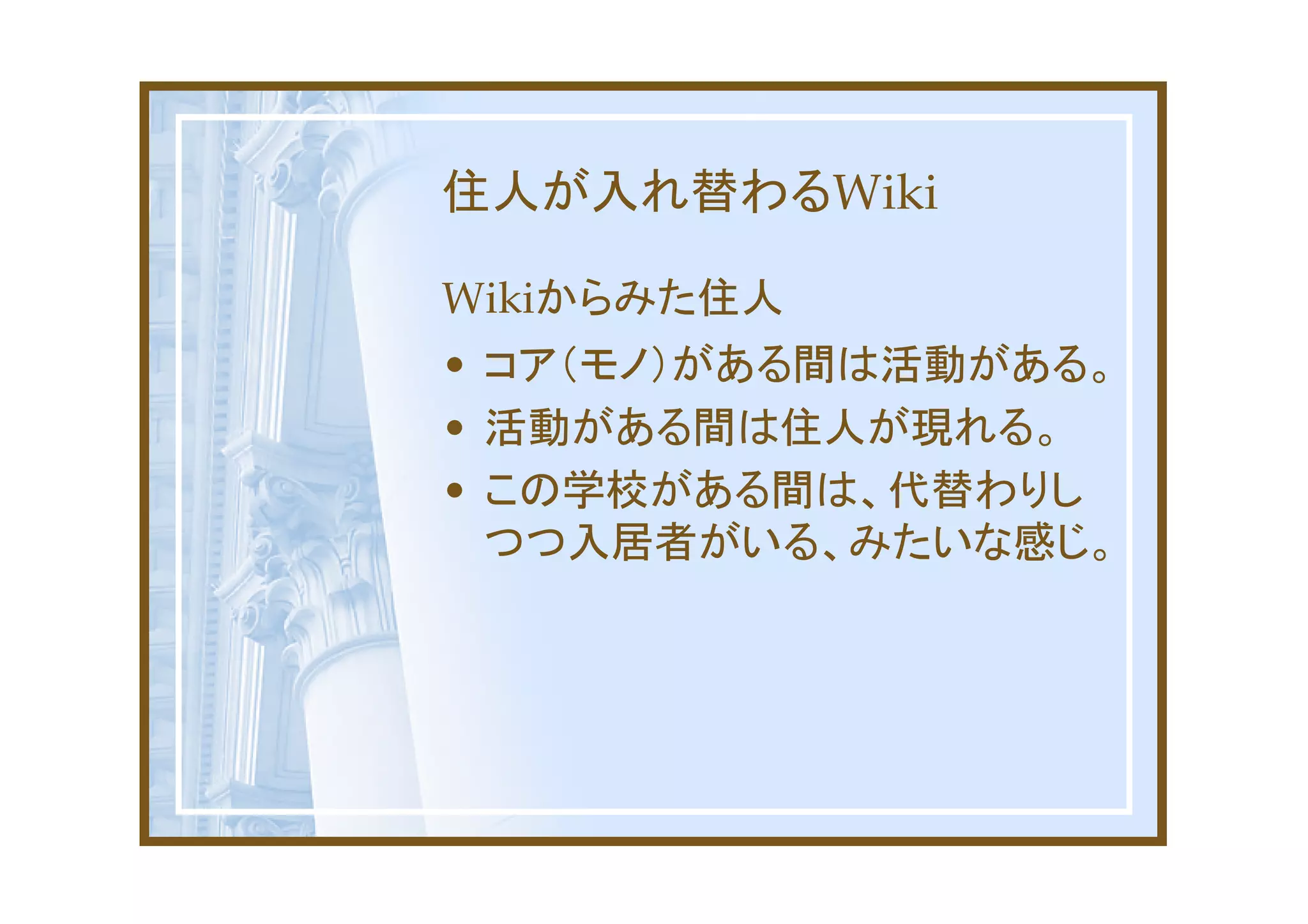 住人が入れ替わるWiki

Wikiからみた住人
• コア（モノ）がある間は活動がある。
• 活動がある間は住人が現れる。
• この学校がある間は、代替わりし
  つつ入居者がいる、みたいな感じ。
 
