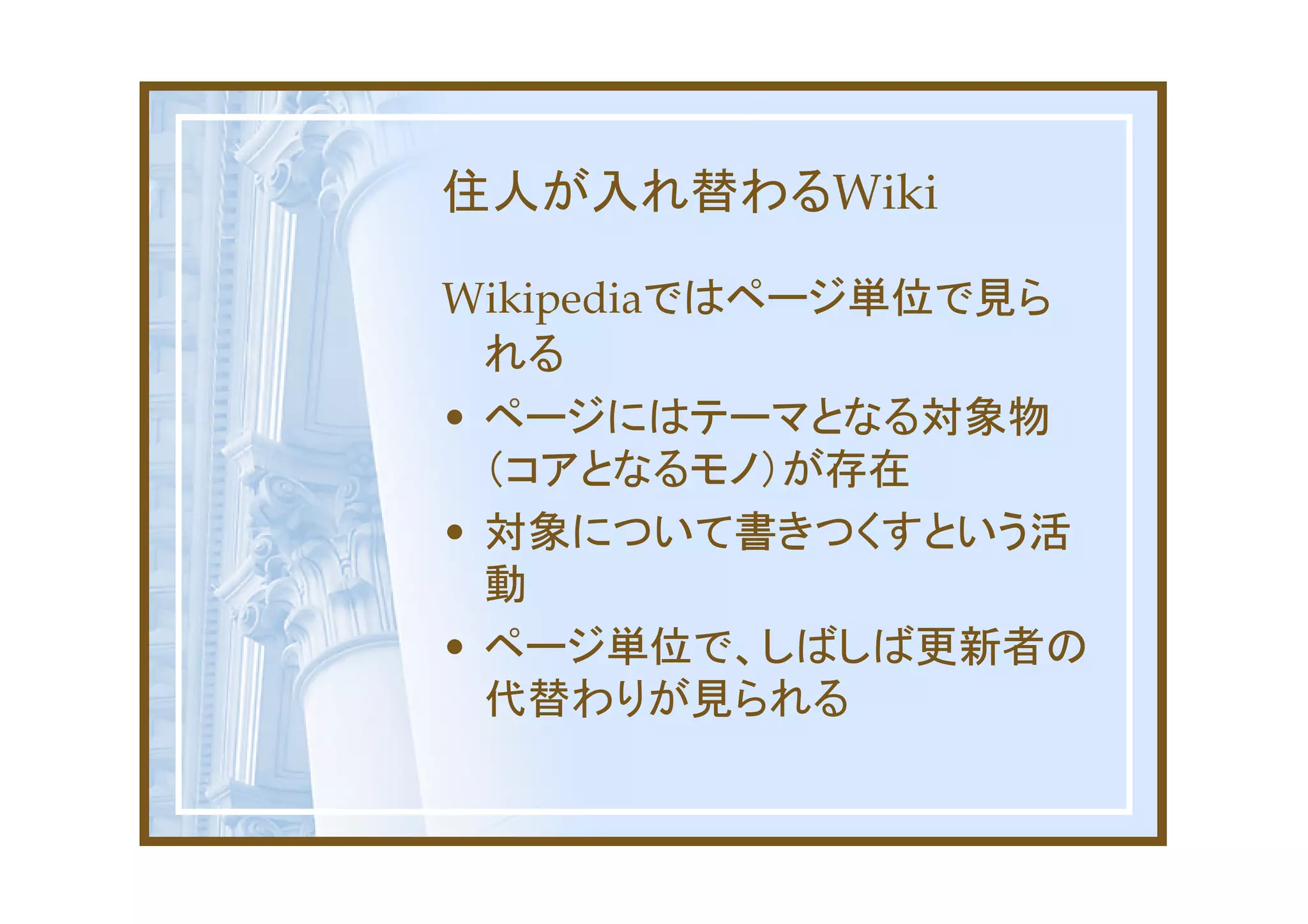住人が入れ替わるWiki

Wikipediaではページ単位で見ら
  れる
• ページにはテーマとなる対象物
  （コアとなるモノ）が存在
• 対象について書きつくすという活
  動
• ページ単位で、しばしば更新者の
  代替わりが見られる
 