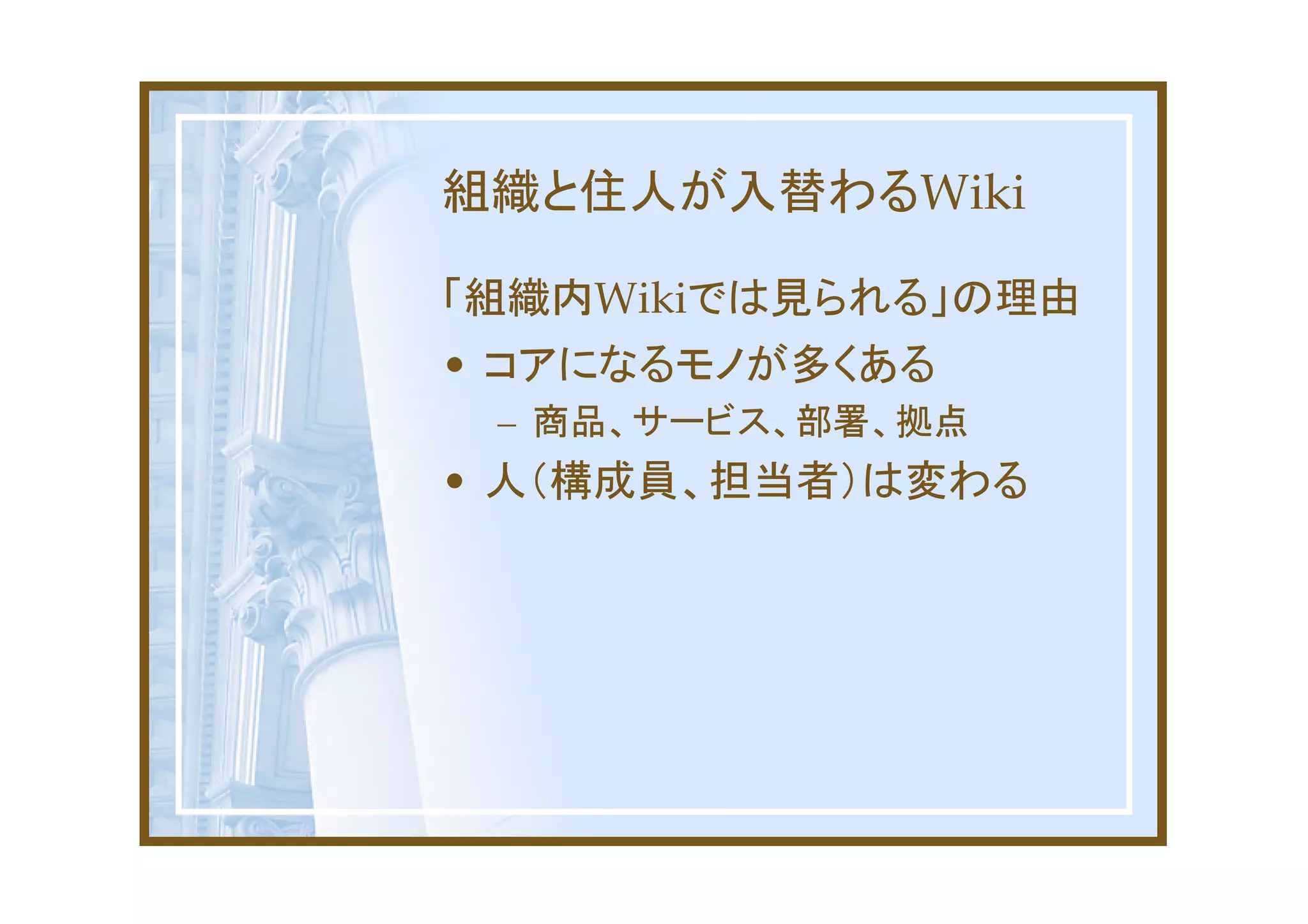 組織と住人が入替わるWiki

「組織内Wikiでは見られる」の理由
• コアになるモノが多くある
 – 商品、サービス、部署、拠点
• 人（構成員、担当者）は変わる
 