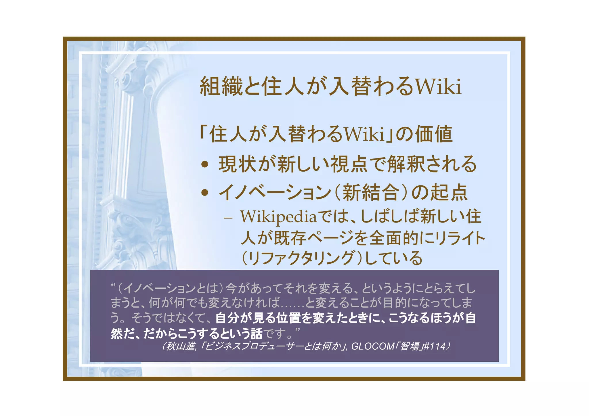 組織と住人が入替わるWiki

         「住人が入替わるWiki」の価値
         • 現状が新しい視点で解釈される
         • イノベーション（新結合）の起点
            – Wikipediaでは、しばしば新しい住
              人が既存ページを全面的にリライト
              （リファクタリング）している
“（イノベーションとは）今があってそれを変える、というようにとらえてし
まうと、何が何でも変えなければ……と変えることが目的になってしま
う。 そうではなくて、自分が見る位置を変えたときに、こうなるほうが自
           自分が見る位置を変えたときに、こうなるほうが自
然だ、だからこうするという話です。”
然だ、だからこうするという話
    （秋山進, 「ビジネスプロデューサーとは何か」, GLOCOM「智場」#114）
 