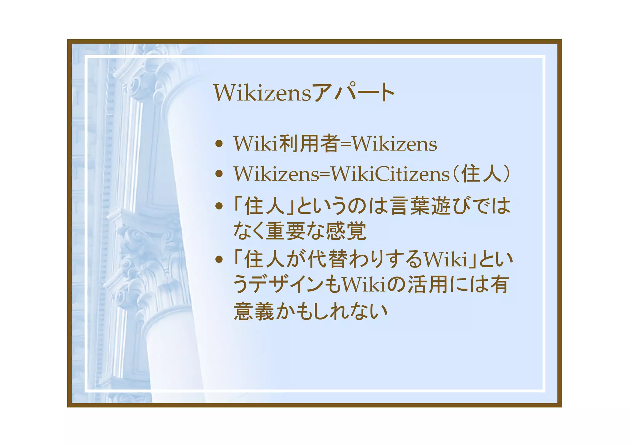 Wikizensアパート

• Wiki利用者=Wikizens
• Wikizens=WikiCitizens（住人）
• 「住人」というのは言葉遊びでは
  なく重要な感覚
• 「住人が代替わりするWiki」とい
  うデザインもWikiの活用には有
  意義かもしれない
 