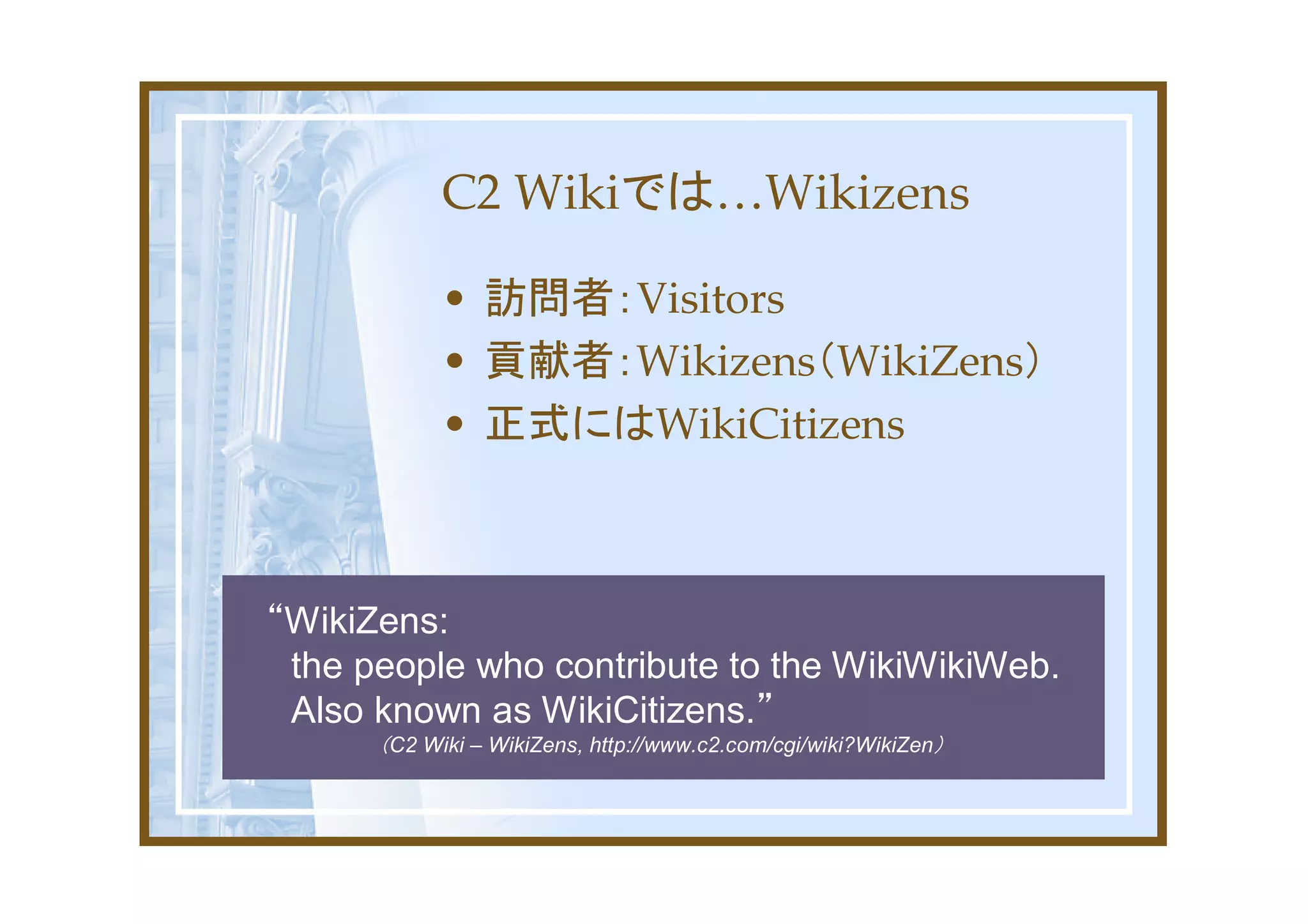 C2 Wikiでは…Wikizens

            • 訪問者：Visitors
            • 貢献者：Wikizens（WikiZens）
            • 正式にはWikiCitizens



“WikiZens:
 the people who contribute to the WikiWikiWeb.
 Also known as WikiCitizens.”
      （C2 Wiki – WikiZens, http://www.c2.com/cgi/wiki?WikiZen）
 