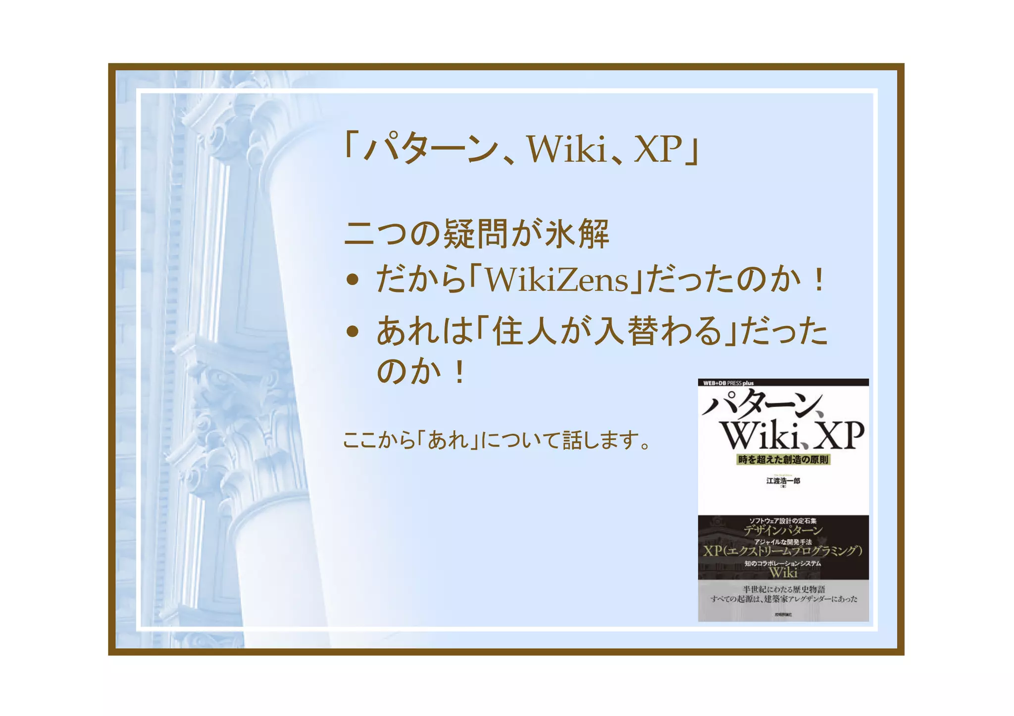 「パターン、Wiki、XP」

二つの疑問が氷解
• だから「WikiZens」だったのか！
• あれは「住人が入替わる」だった
  のか！
ここから「あれ」について話します。
 