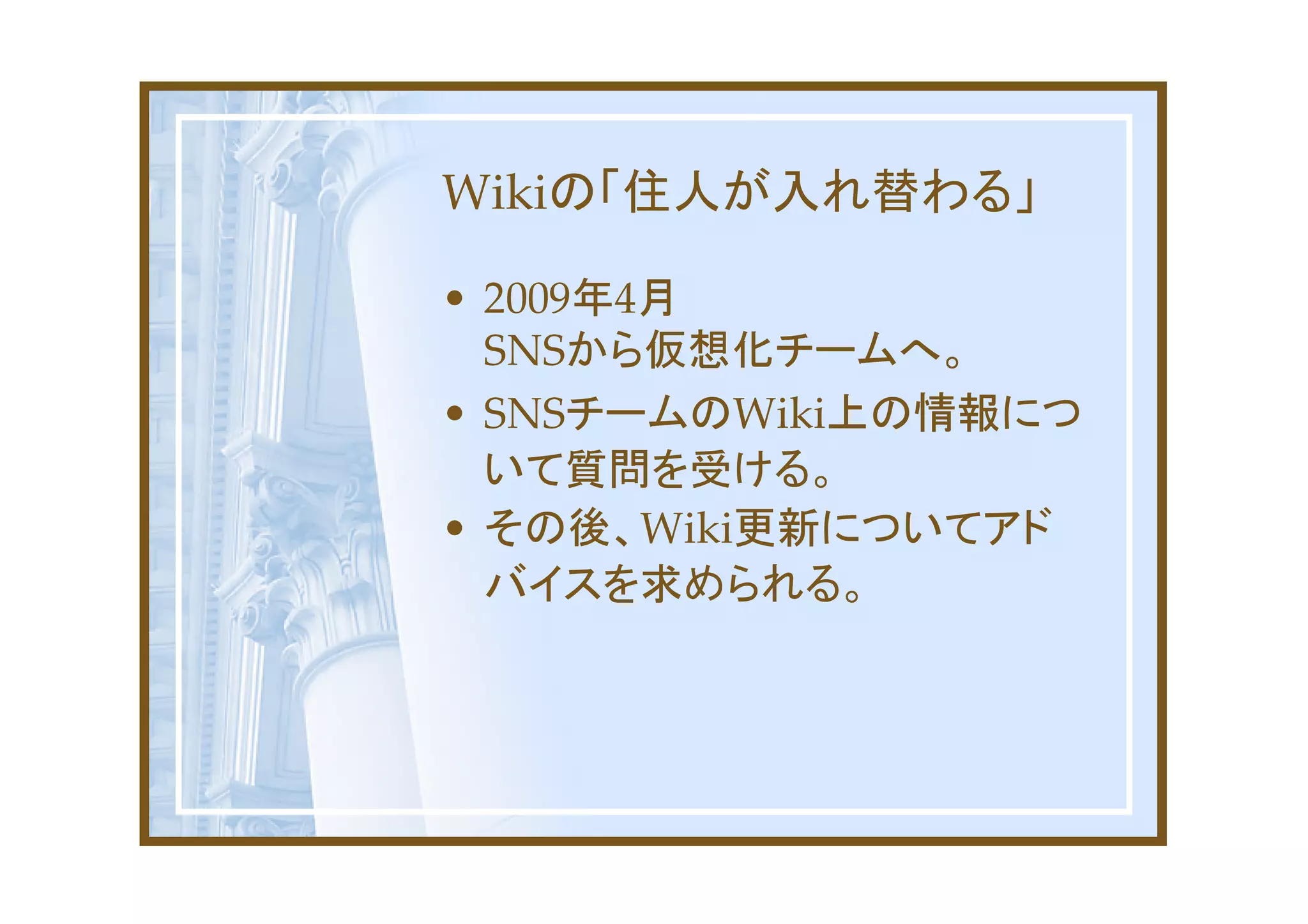 Wikiの「住人が入れ替わる」

• 2009年4月
  SNSから仮想化チームへ。
• SNSチームのWiki上の情報につ
  いて質問を受ける。
• その後、Wiki更新についてアド
  バイスを求められる。
 