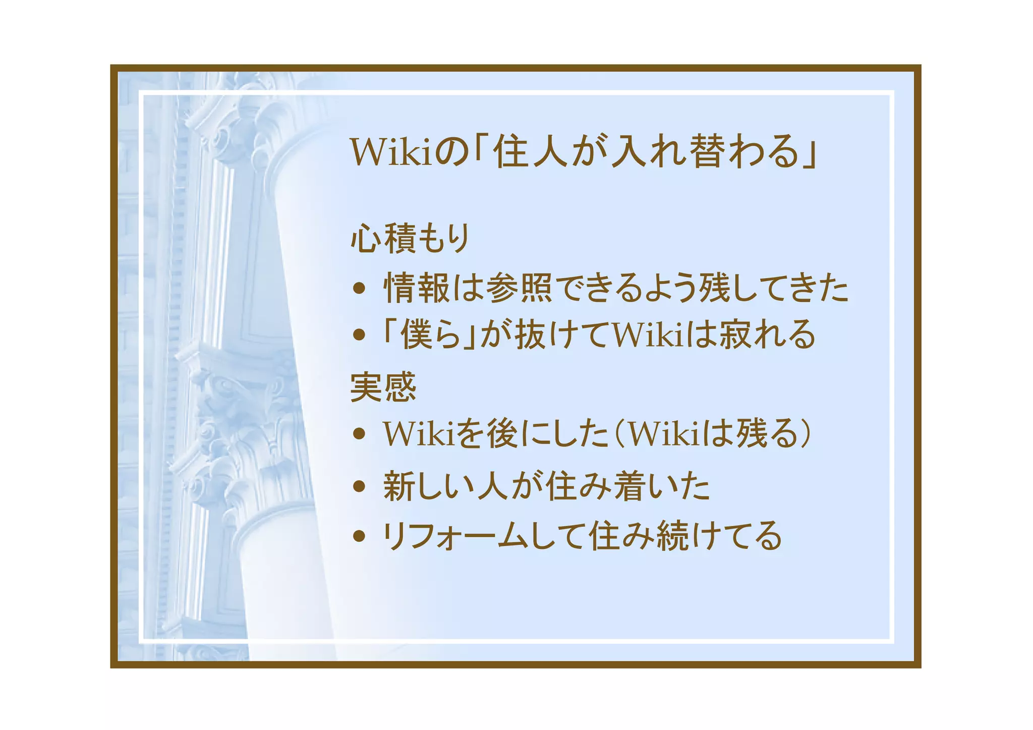 Wikiの「住人が入れ替わる」

心積もり
• 情報は参照できるよう残してきた
• 「僕ら」が抜けてWikiは寂れる
実感
• Wikiを後にした（Wikiは残る）
• 新しい人が住み着いた
• リフォームして住み続けてる
 