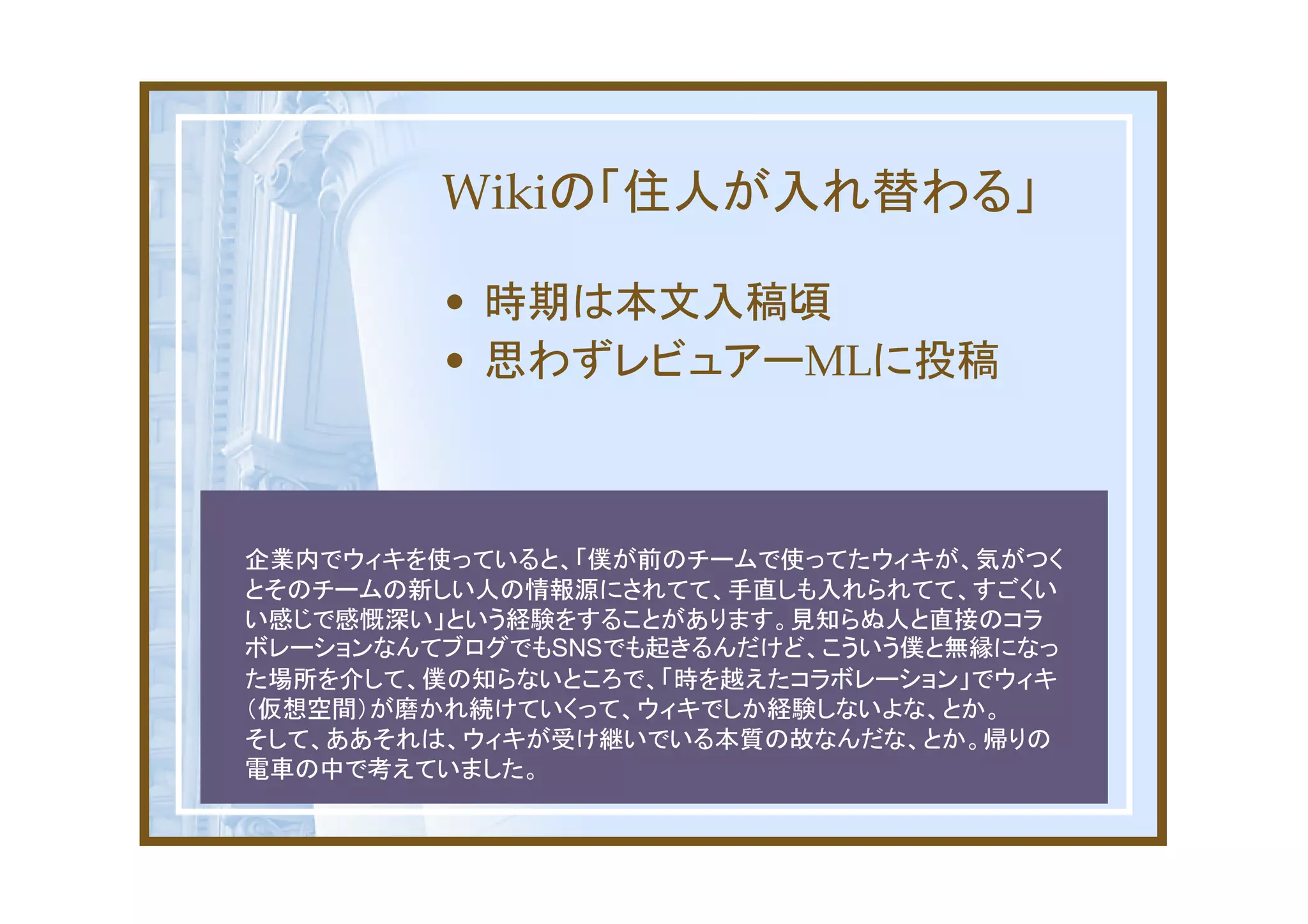 Wikiの「住人が入れ替わる」

         • 時期は本文入稿頃
         • 思わずレビュアーMLに投稿



企業内でウィキを使っていると、「僕が前のチームで使ってたウィキが、気がつく
とそのチームの新しい人の情報源にされてて、手直しも入れられてて、すごくい
い感じで感慨深い」という経験をすることがあります。見知らぬ人と直接のコラ
ボレーションなんてブログでもSNSでも起きるんだけど、こういう僕と無縁になっ
た場所を介して、僕の知らないところで、「時を越えたコラボレーション」でウィキ
（仮想空間）が磨かれ続けていくって、ウィキでしか経験しないよな、とか。
そして、ああそれは、ウィキが受け継いでいる本質の故なんだな、とか。帰りの
電車の中で考えていました。
 