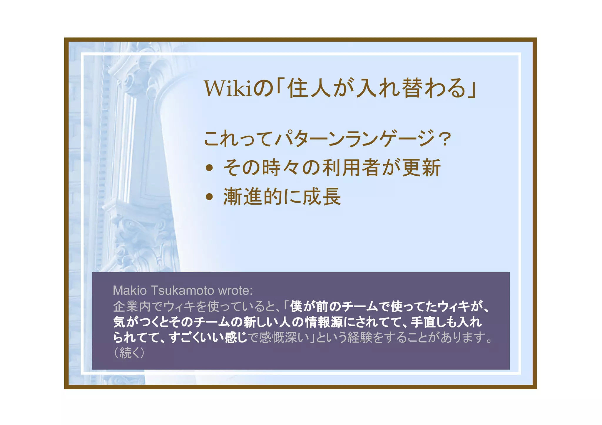 Wikiの「住人が入れ替わる」

         これってパターンランゲージ？
         • その時々の利用者が更新
         • 漸進的に成長



Makio Tsukamoto wrote:
企業内でウィキを使っていると、「僕が前のチームで使ってたウィキが、
                       僕が前のチームで使ってたウィキが、
気がつくとそのチームの新しい人の情報源にされてて、手直しも入れ
られてて、すごくいい感じで感慨深い」という経験をすることがあります。
られてて、すごくいい感じ
（続く）
 