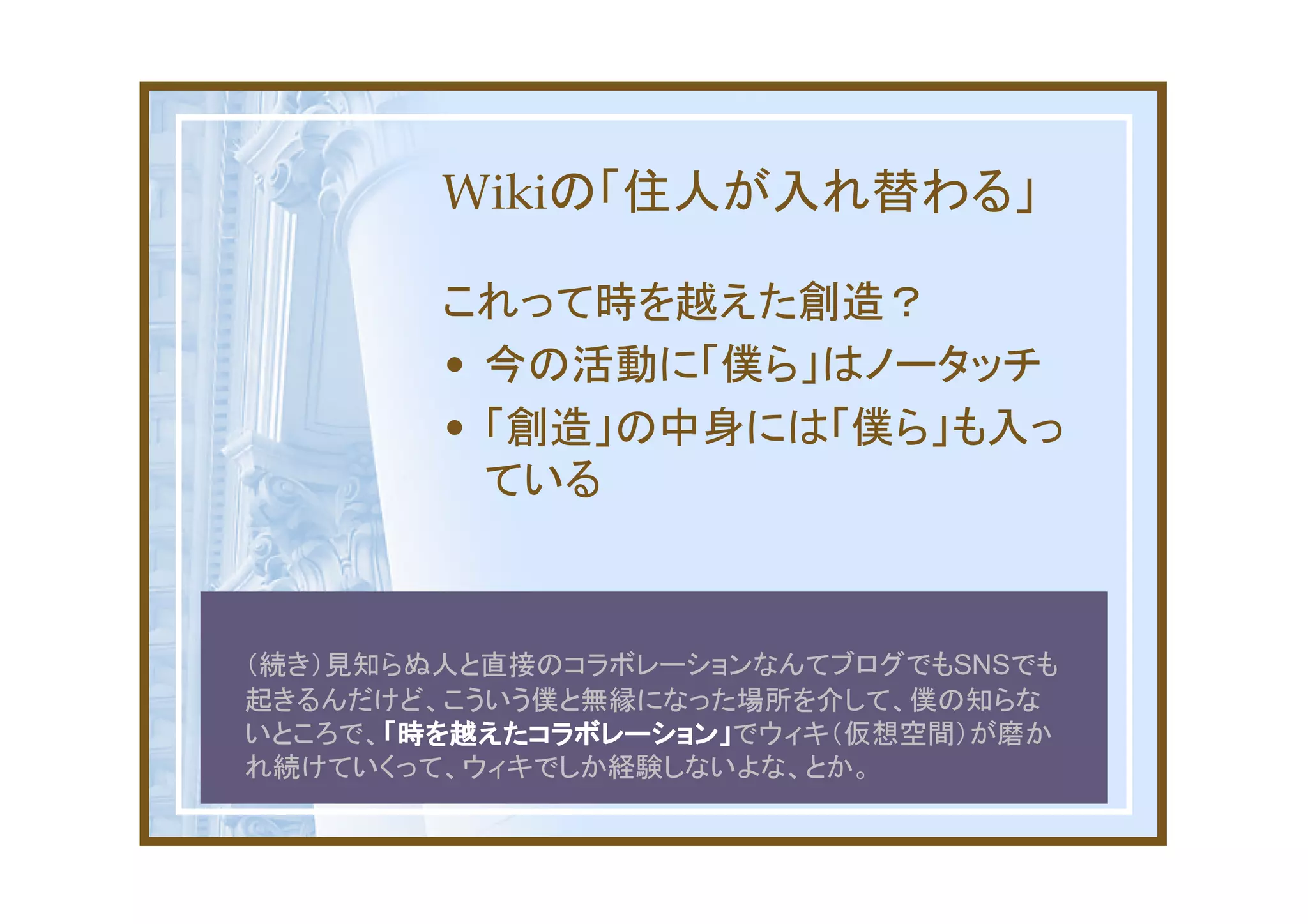Wikiの「住人が入れ替わる」

        これって時を越えた創造？
        • 今の活動に「僕ら」はノータッチ
        • 「創造」の中身には「僕ら」も入っ
          ている



（続き）見知らぬ人と直接のコラボレーションなんてブログでもSNSでも
起きるんだけど、こういう僕と無縁になった場所を介して、僕の知らな
      「時を越えたコラボレーション」でウィキ（仮想空間）が磨か
いところで、「時を越えたコラボレーション」
      「時を越えたコラボレーション」
れ続けていくって、ウィキでしか経験しないよな、とか。
 