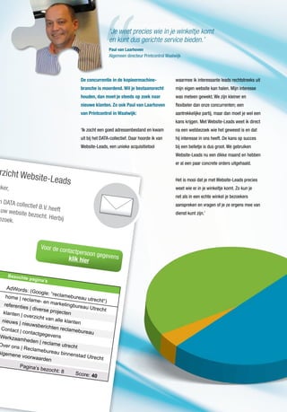 rzicht Website-Leads
aker,
n DATA collectief B.V. heeftuw website bezocht. Hierbijezoek.
home | reclame- en marketingbureau Utrecht
AdWords: (Google: “reclamebureau utrecht“)
referenties | diverse projectenklanten | overzicht van alle klantennieuws | nieuwsberichten reclamebureau
Contact | contactgegevensWerkzaamheden | reclame utrechtOver ons | Reclamebureau binnenstad Utrecht
Algemene voorwaarden
Pagina’s bezocht: 8 Score: 40
Bezochte pagina’s
Voor de contactpersoon gegevensklik hier
De concurrentie in de kopieermachine-
branche is moordend. Wil je bestaansrecht
houden, dan moet je steeds op zoek naar
nieuwe klanten. Zo ook Paul van Laarhoven
van Printcontrol in Waalwijk:
‘Ik zocht een goed adressenbestand en kwam
uit bij het DATA-collectief. Daar hoorde ik van
Website-Leads, een unieke acquisitietool
waarmee ik interessante leads rechtstreeks uit
mijn eigen website kan halen. Mijn interesse
was meteen gewekt. We zijn kleiner en
flexibeler dan onze concurrenten; een
aantrekkelijke partij, maar dan moet je wel een
kans krijgen. Met Website-Leads weet ik direct
na een webbezoek wie het geweest is en dat
hij interesse in ons heeft. De kans op succes
bij een belletje is dus groot. We gebruiken
Website-Leads nu een dikke maand en hebben
er al een paar concrete orders uitgehaald.
Het is mooi dat je met Website-Leads precies
weet wie er in je winkeltje komt. Zo kun je
net als in een echte winkel je bezoekers
aanspreken en vragen of je ze ergens mee van
dienst kunt zijn.’
Paul van Laarhoven
Algemeen directeur Printcontrol Waalwijk
‘Je weet precies wie in je winkeltje komt
en kunt dus gerichte service bieden.’
 