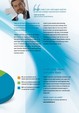 Website-Leads kan u veel informatie verstrekken, maar
u bepaalt zelf van welke bezoeken u een rapport wilt
ontvangen. Aan de hand van vooraf ingestelde filters
als de tijdsduur van het bezoek of het aantal bezochte
pagina’s, krijgt u direct na afloop van het bezoek een
e-mail met een gedetailleerd bezoekersrapport. U
krijgt dus gegarandeerd alleen voor u relevante leads
toegezonden.
Website-Leads in de praktijk?
Lees de ervaringen van tevreden gebruikers op
www.websiteleads.nl
U ontvangt alleen
relevante leads
3% van de bezoekers aan uw
website neemt zelf contact met u op
47% van uw website-bezoekers blijft
onbekend; hier liggen verkoopkansen!
50% komt onbedoeld op uw website;
de zogenaamde ‘bouncers’
Tobias van der Avort is internetspecialist en een
van de eerste gebruikers van Website-Leads. Hij
is razend enthousiast en laat er ook zijn eigen
klanten van profiteren:
‘Website-Leads sluit zo goed aan op mijn strategie,
dat ik daarmee een wapen in handen heb om voor
mijn klanten meer te doen dan wat ze vragen. En de
kosten staan niet in verhouding tot wat het je op kan
leveren. In combinatie met Adwords krijg je uitsluitend
relevante bezoekers op je website, wat leidt tot louter
leads. Bovendien bepaal je zelf van welke leads je een
rapport wilt ontvangen. Je kunt voor een schijntje dus
maximaal renderen.
Omdat ik zoveel relevante leads binnenkrijg,
ontbreekt het me aan de tijd ze allemaal zelf na
te bellen. Daarom denk ik er over na een PSA in
de arm te nemen, een speciaal opgeleide dame
die me ondersteunt in mijn sales. In het verlengde
van Website-Leads biedt het DATA-collectief deze
dienstverlening. Zo houd ik meer tijd over om mijn
eigen klanten te bedienen. Dankzij Website-Leads kan
ik hen iets unieks bieden; dat geeft mij een sterke
propositie en levert iedereen iets op.’
Tobias van der Avort
Algemeen directeur Excellent Adventure
‘Website-Leads is een uniek wapen waarmee
je voor een schijntje maximaal kunt renderen.’
 