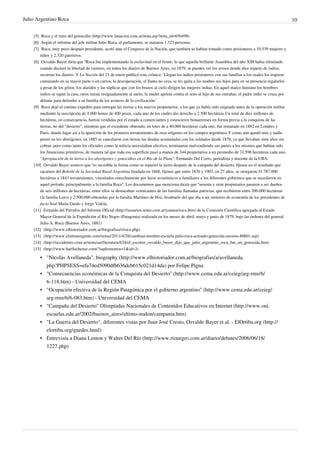 Julio Argentino Roca                                                                                                                                         10

    [5] Roca y el mito del genocidio (http:/ / www. lanacion. com. ar/ nota. asp?nota_id=656498)
    [6] Según el informe del jefe militar Julio Roca, al parlamento, se mataron 1.323 personas.
    [7] Roca, muy poco después presidente, acotó ante el Congreso de la Nación, que también se habían tomado como prisioneros a 10.539 mujeres y
        niños y 2.320 guerreros.
    [8] Osvaldo Bayer diría que “Roca fue implementando la esclavitud en el frente, lo que aquella brillante Asamblea del año XIII había eliminado
        cuando declaró la libertad de vientres, en todos los diarios de Buenos Aires, en 1879, se pueden ver los avisos donde dice reparto de indios,
        recorran los diarios. Y La Nación del 21 de enero publicó esta crónica: ‘Llegan los indios prisioneros con sus familias a los cuales los trajeron
        caminando en su mayor parte o en carros, la desesperación, el llanto no cesa, se les quita a las madres sus hijos para en su presencia regalarlos
        a pesar de los gritos, los alaridos y las súplicas que con los brazos al cielo dirigen las mujeres indias. En aquel marco humano los hombres
        indios se tapan la cara, otros miran resignadamente al suelo, la madre aprieta contra el seno al hijo de sus entrañas, el padre indio se cruza por
        delante para defender a su familia de los avances de la civilización.’
    [9] Roca dejó el camino expedito para entregar las tierras a los nuevos propietarios, a los que ya había sido asignada antes de la operación militar
        mediante la suscripción de 4.000 bonos de 400 pesos, cada uno de los cuales dio derecho a 2.500 hectáreas.Un total de diez millones de
        hectáreas, en consecuencia, fueron vendidas por el estado a comerciantes y estancieros bonaerenses en forma previa a la conquista de las
        tierras, no del "desierto", mientras que el excedente obtenido, en lotes de a 40.000 hectáreas cada uno, fue rematado en 1882 en Londres y
        París, dando lugar así a la aparición de los primeros terratenientes de esos orígenes en los campos argentinos.Y como aún quedó más y nadie
        pensó en los aborígenes, en 1885 se cancelaron con tierras las deudas acumuladas con los soldados desde 1878, ya que llevaban siete años sin
        cobrar, pero como tanto los oficiales como la milicia necesitaban efectivo, terminaron malvendiendo sus partes a los mismos que habían sido
        los financistas primitivos, de manera tal que toda esa superficie pasó a manos de 344 propietarios a un promedio de 31.596 hectáreas cada uno.
        "Apropiación de la tierra a los aborígenes y genocidios en el Río de la Plata", Fernando Del Corro, periodista y docente de la UBA.
    [10] Osvaldo Bayer sostuvo que “es increíble la forma como se repartió la tierra después de la campaña del desierto, fíjense en el resultado que
        sacamos del Boletín de la Sociedad Rural Argentina fundada en 1868, fíjense que entre 1876 y 1903, en 27 años, se otorgaron 41.787.000
        hectáreas a 1843 terratenientes, vinculados estrechamente por lazos económicos y familiares a los diferentes gobiernos que se sucedieron en
        aquel período, principalmente a la familia Roca”. Los documentos que menciona dicen que “sesenta y siete propietarios pasaron a ser dueños
        de seis millones de hectáreas, entre ellos se destacaban veinticuatro de las familias llamadas patricias, que recibieron entre 200.000 hectáreas
        (la familia Luro) y 2.500.000 obtenidas por la familia Martínez de Hoz, bisabuelo del que iba a ser ministro de economía de los presidentes de
        facto José María Guido y Jorge Videla.
    [11] Extraido del Párrafos del Informe Oficial (http:/ / usuarios. arnet. com. ar/ yanasu/ roca. htm) de la Comisión Científica agregada al Estado
        Mayor General de la Expedición al Río Negro (Patagonia) realizada en los meses de abril, mayo y junio de 1879, bajo las órdenes del general
        Julio A. Roca (Buenos Aires, 1881)
    [12] (http:/ / www. elhistoriador. com. ar/ biografias/ r/ roca. php)
    [13] (http:/ / www. elintransigente. com/ notas/ 2011/ 4/ 28/ cambian-nombre-escuela-julio-roca-acusado-genocida-asesino-80601. asp)
    [14] (http:/ / occidentes. com. ar/ noticias/ literatura/ 634/ el_escritor_osvaldo_bayer_dijo_que_julio_argentino_roca_fue_un_genocida. htm)
    [15] (http:/ / www. barilochense. com/ ?suplementos=1& id=3)

       • "Nicolás Avellaneda", biography (http://www.elhistoriador.com.ar/biografias/a/avellaneda.
         php?PHPSESS=efa74ed5090dfb636dcb615c021d14da) por Felipe Pigna
       • "Consecuencias económicas de la Conquista del Desierto" (http://www.cema.edu.ar/ceieg/arg-rree/6/
         6-118.htm) - Universidad del CEMA
       • "Ocupación efectiva de la Región Patagónica por el gobierno argentino" (http://www.cema.edu.ar/ceieg/
         arg-rree/6/6-083.htm) - Universidad del CEMA
       • "Campaña del Desierto" Olimpíadas Nacionales de Contenidos Educativos en Internet (http://www.oni.
         escuelas.edu.ar/2002/buenos_aires/ultimo-malon/campania.htm)
       • "La Guerra del Desierto", diferentes vistas por Juan José Cresto, Osvaldo Bayer et al. - ElOrtiba.org (http://
         elortiba.org/guedes.html)
       • Entrevista a Diana Lenton y Walter Del Río (http://www.rionegro.com.ar/diario/debates/2006/06/18/
         1227.php)
 