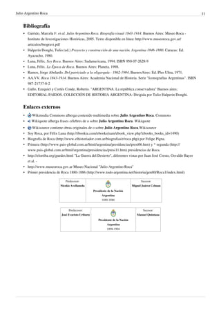 Julio Argentino Roca                                                                                                    11


    Bibliografía
    • Garrido, Marcela F. et al. Julio Argentino Roca. Biografía visual 1843-1914. Buenos Aires: Museo Roca -
      Instituto de Investigaciones Históricas, 2005. Texto disponible en línea: http://www.museoroca.gov.ar/
      articulos/biogravi.pdf
    • Halperín Donghi, Tulio (ed.) Proyecto y construcción de una nación. Argentina 1846-1880. Caracas: Ed.
      Ayacucho, 1980.
    • Luna, Félix. Soy Roca. Buenos Aires: Sudamericana, 1994. ISBN 950-07-2628-9
    • Luna, Félix. La Época de Roca. Buenos Aires: Planeta, 1998.
    • Ramos, Jorge Abelardo. Del patriciado a la oligarquía - 1862-1904. BuenosAires: Ed. Plus Ultra, 1971.
    • AA.VV. Roca 1843-1914. Buenos Aires: Academia Nacional de Historia. Serie "Iconografías Argentinas". ISBN
      987-21737-0-2
    • Gallo, Ezequiel y Cortés Conde, Roberto. "ARGENTINA. La república conservadora" Buenos aires;
      EDITORIAL PAIDOS. COLECCIÓN DE HISTORIA ARGENTINA: Dirigida por Tulio Halperin Donghi.


    Enlaces externos
    •     Wikimedia Commons alberga contenido multimedia sobre Julio Argentino Roca. Commons
    •    Wikiquote alberga frases célebres de o sobre Julio Argentino Roca. Wikiquote
    •    Wikisource contiene obras originales de o sobre Julio Argentino Roca.Wikisource
    • Soy Roca, por Félix Luna (http://ibookia.com/ebooks/eam/ebook_view.php?ebooks_books_id=1490)
    • Biografía de Roca (http://www.elhistoriador.com.ar/biografias/r/roca.php) por Felipe Pigna.
    • Primera (http://www.pais-global.com.ar/html/argentina/presidencias/presi06.htm) y * segunda (http://
      www.pais-global.com.ar/html/argentina/presidencias/presi11.htm) presidencias de Roca.
    • http://elortiba.org/guedes.html "La Guerra del Desierto", diferentes vistas por Juan José Cresto, Osvaldo Bayer
      et al. -
    • http://www.museoroca.gov.ar Museo Nacional "Julio Argentino Roca"
    • Primer presidencia de Roca 1880-1886 (http://www.todo-argentina.net/historia/gen80/Roca1/index.html)

                                Predecesor:                                               Sucesor:
                            Nicolás Avellaneda                                     Miguel Juárez Celman
                                                     Presidente de la Nación
                                                           Argentina
                                                           1880-1886


                                   Predecesor:                                           Sucesor:
                             José Evaristo Uriburu                                    Manuel Quintana
                                                         Presidente de la Nación
                                                               Argentina
                                                               1898-1904
 