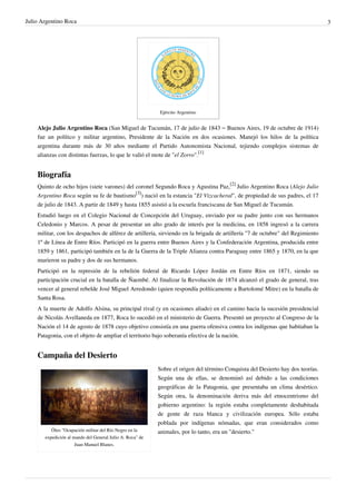 Julio Argentino Roca                                                                                                             3




                                                           Ejército Argentino


    Alejo Julio Argentino Roca (San Miguel de Tucumán, 17 de julio de 1843 – Buenos Aires, 19 de octubre de 1914)
    fue un político y militar argentino, Presidente de la Nación en dos ocasiones. Manejó los hilos de la política
    argentina durante más de 30 años mediante el Partido Autonomista Nacional, tejiendo complejos sistemas de
    alianzas con distintas fuerzas, lo que le valió el mote de "el Zorro".[1]


    Biografía
    Quinto de ocho hijos (siete varones) del coronel Segundo Roca y Agustina Paz,[2] Julio Argentino Roca (Alejo Julio
    Argentino Roca según su fe de bautismo[3]) nació en la estancia "El Vizcacheral", de propiedad de sus padres, el 17
    de julio de 1843. A partir de 1849 y hasta 1855 asistió a la escuela franciscana de San Miguel de Tucumán.
    Estudió luego en el Colegio Nacional de Concepción del Uruguay, enviado por su padre junto con sus hermanos
    Celedonio y Marcos. A pesar de presentar un alto grado de interés por la medicina, en 1858 ingresó a la carrera
    militar, con los despachos de alférez de artillería, sirviendo en la brigada de artillería "7 de octubre" del Regimiento
    1º de Línea de Entre Ríos. Participó en la guerra entre Buenos Aires y la Confederación Argentina, producida entre
    1859 y 1861, participó también en la de la Guerra de la Triple Alianza contra Paraguay entre 1865 y 1870, en la que
    murieron su padre y dos de sus hermanos.
    Participó en la represión de la rebelión federal de Ricardo López Jordán en Entre Ríos en 1871, siendo su
    participación crucial en la batalla de Ñaembé. Al finalizar la Revolución de 1874 alcanzó el grado de general, tras
    vencer al general rebelde José Miguel Arredondo (quien respondía políticamente a Bartolomé Mitre) en la batalla de
    Santa Rosa.
    A la muerte de Adolfo Alsina, su principal rival (y en ocasiones aliado) en el camino hacia la sucesión presidencial
    de Nicolás Avellaneda en 1877, Roca lo sucedió en el ministerio de Guerra. Presentó un proyecto al Congreso de la
    Nación el 14 de agosto de 1878 cuyo objetivo consistía en una guerra ofensiva contra los indígenas que habitaban la
    Patagonia, con el objeto de ampliar el territorio bajo soberanía efectiva de la nación.


    Campaña del Desierto
                                                           Sobre el origen del término Conquista del Desierto hay dos teorías.
                                                           Según una de ellas, se denominó así debido a las condiciones
                                                           geográficas de la Patagonia, que presentaba un clima desértico.
                                                           Según otra, la denominación deriva más del etnocentrismo del
                                                           gobierno argentino: la región estaba completamente deshabitada
                                                           de gente de raza blanca y civilización europea. Sólo estaba
                                                           poblada por indígenas nómadas, que eran considerados como
          Óleo "Ocupación militar del Río Negro en la      animales, por lo tanto, era un "desierto."
       expedición al mando del General Julio A. Roca" de
                      Juan Manuel Blanes.
 