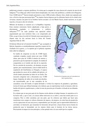 Julio Argentino Roca                                                                                                                 5


    poblaciones restantes a regiones periféricas. Se estima que la campaña fue causa directa de la muerte de más de mil
    indígenas.[6] Las tribus que sobrevivieron fueron desplazadas a las zonas más periféricas y estériles de la Patagonia.
    Unos 10.000 nativos[7] fueron tomados prisioneros y unos 3.000 enviados a Buenos Aires, donde eran separados por
    sexo, a fin de evitar que procrearan hijos.[8] las mujeres fueron dispersas por los diferentes barrios de la ciudad como
    sirvientas, mientras una parte de los hombres fueron enviados a la isla Martín García, donde murieron, en su gran
    mayoría, a los pocos años de reclusión.
    Millones de hectáreas se sumaron así a la República Argentina.
    Estas enormes extensiones fueron adjudicadas a bajo precio, o
    directamente       regaladas,    a    terratenientes   y    políticos
                 [9][10]
    influyentes.         Se suele justificar esta operación militar
    argumentando que esos territorios iban a ser conquistados por
    Chile, ya que el área al sur del río Colorado estuvo parcialmente en
    disputa entre las dos naciones hasta la firma del Tratado
    Argentina-Chile de 1881.

    El Informe Oficial de la Comisión Científica[11] que acompañó al
    Ejército Argentino es considerablemente específico respecto de los
    resultados de la guerra, y a la opinión que el gobierno argentino
    tenía sobre los indígenas:
          Se trataba de conquistar un área de 15.000 leguas
          cuadradas ocupadas cuando menos por unas 15.000
          almas, pues pasa de 14.000 el número de muertos y
          prisioneros que ha reportado la campaña. Se trataba de
          conquistarlas en el sentido más lato de la expresión.
          No era cuestión de recorrerlas y de dominar con gran
          aparato, pero transitoriamente, como lo había hecho la
          expedición del Gral.Pacheco al Neuquén, el espacio
          que pisaban los cascos de los caballos del ejército y el
          círculo donde alcanzaban las balas de sus fusiles. Era
          necesario conquistar real y eficazmente esas 15.000                Territorio de la Argentina antes de la presidencia de
                                                                                             Julio Argentino Roca.
          leguas, limpiarlas de indios de un modo tan absoluto,
          tan incuestionable, que la más asustadiza de las
          asustadizas cosas del mundo, el capital destinado a vivificar las empresas de ganadería y agricultura,
          tuviera él mismo que tributar homenaje a la evidencia, que no experimentase recelo en lanzarse sobre las
          huellas del ejército expedicionario y sellar la toma de posesión por el hombre civilizado de tan dilatadas
          comarcas.
          Es evidente que en una gran parte de las llanuras recién abiertas al trabajo humano, la naturaleza no lo
          ha hecho todo, y que el arte y la ciencia deben intervenir en su cultivo, como han tenido parte en su
          conquista. Pero se debe considerar, por una parte, que los esfuerzos que habría que hacer para
          transformar estos campos en valiosos elementos de riqueza y de progreso, no están fuera de proporción
          con las aspiraciones de una raza joven y emprendedora; por otra parte, que la superioridad intelectual, la
          actividad y la ilustración, que ensanchan los horizontes del porvenir y hacen brotar nuevas fuentes de
          producción para la humanidad, son los mejores títulos para el dominio de las tierras nuevas.
          Precisamente al amparo de estos principios, se han quitado éstas a la raza estéril que las ocupaba.
 