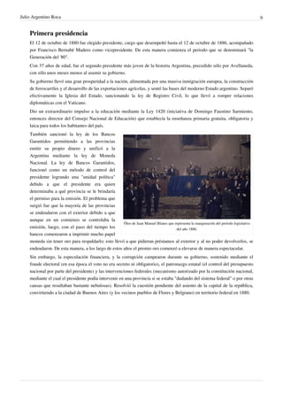 Julio Argentino Roca                                                                                                                     6


    Primera presidencia
    El 12 de octubre de 1880 fue elegido presidente, cargo que desempeñó hasta el 12 de octubre de 1886, acompañado
    por Francisco Bernabé Madero como vicepresidente. De esta manera comienza el periodo que se denominará "la
    Generación del '80".
    Con 37 años de edad, fue el segundo presidente más joven de la historia Argentina, precedido sólo por Avellaneda,
    con sólo unos meses menos al asumir su gobierno.
    Su gobierno llevó una gran prosperidad a la nación, alimentada por una masiva inmigración europea, la construcción
    de ferrocarriles y el desarrollo de las exportaciones agrícolas, y sentó las bases del moderno Estado argentino. Separó
    efectivamente la Iglesia del Estado, sancionando la ley de Registro Civil, lo que llevó a romper relaciones
    diplomáticas con el Vaticano.
    Dio un extraordinario impulso a la educación mediante la Ley 1420 (iniciativa de Domingo Faustino Sarmiento,
    entonces director del Consejo Nacional de Educación) que establecía la enseñanza primaria gratuita, obligatoria y
    laica para todos los habitantes del país.
    También sancionó la ley de los Bancos
    Garantidos permitiendo a las provincias
    emitir su propio dinero y unificó a la
    Argentina mediante la ley de Moneda
    Nacional. La ley de Bancos Garantidos,
    funcionó como un método de control del
    presidente logrando una "unidad política"
    debido a que el presidente era quien
    determinaba a qué provincia se le brindaría
    el permiso para la emisión. El problema que
    surgió fue que la mayoría de las provincias
    se endeudaron con el exterior debido a que
    aunque en un comienzo se controlaba la
                                                     Óleo de Juan Manuel Blanes que representa la inauguración del período legislativo
    emisión, luego, con el paso del tiempo los                                       del año 1886.
    bancos comenzaron a imprimir mucho papel
    moneda sin tener oro para respaldarlo; esto llevó a que pidieran préstamos al exterior y al no poder devolverlos, se
    endeudaron. De esta manera, a los largo de estos años el premio oro comenzó a elevarse de manera espectacular.
    Sin embargo, la especulación financiera, y la corrupción campearon durante su gobierno, sostenido mediante el
    fraude electoral (en esa época el voto no era secreto ni obligatorio), el patronazgo estatal (el control del presupuesto
    nacional por parte del presidente) y las intervenciones federales (mecanismo autorizado por la constitución nacional,
    mediante el cual el presidente podía intervenir en una provincia si se estaba "dudando del sistema federal" o por otras
    causas que resultaban bastante nebulosas). Resolvió la cuestión pendiente del asiento de la capital de la república,
    convirtiendo a la ciudad de Buenos Aires (y los vecinos pueblos de Flores y Belgrano) en territorio federal en 1880.
 