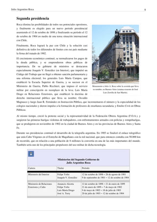 Julio Argentino Roca                                                                                                              8


    Segunda presidencia
    Roca elimina las posibilidades de todos sus potenciales opositores,
    y finalmente es elegido para un nuevo período presidencial
    asumiendo el 12 de octubre de 1898 y finalizando su período el 12
    de octubre de 1904 en medio de una tensa situación internacional
    con Chile.
    Finalmente, Roca logrará la paz con Chile y la solución casi
    definitiva de todos los diferendos de límites con ese país mediante
    la firma del tratado de 1902.
    El crecimiento económico continuó, se normalizaron los pagos de
    la deuda pública, y se emprendieron obras públicas de
    importancia. De su gabinete de ministros se destacaron
    especialmente Joaquín V. González (en Interior), que impulsó un
    Código del Trabajo que no llegó a obtener sanción parlamentaria y
    una reforma electoral; los generales Luis María Campos, que
    estableció la Escuela Superior de Guerra, y su sucesor en el
    Ministerio de Guerra, Pablo Ricchieri, que impuso el servicio         Monumento a Julio A. Roca sobre la avenida que lleva
    militar por conscripción en reemplazo de la leva; Luis María           su nombre, en Buenos Aires (estatua ecuestre de José
                                                                                      Luis Zorrilla de San Martín).
    Drago en Relaciones Exteriores, que estableció la doctrina de
    derecho internacional público que lleva su nombre; Osvaldo
    Magnasco y luego Juan R. Fernández en Instrucción Pública, que incrementaron el número y la especialidad de los
    colegios nacionales y dieron impulso a la formación de profesores de enseñanza secundaria; y Emilio Civit en Obras
    Públicas.

    Al mismo tiempo, creció la protesta social y la representatividad de la Federación Obrera Argentina (F.O.A.), y
    surgieron las primeras huelgas violentas de trabajadores, con enfrentamientos armados con policías y rompehuelgas,
    que se produjeron en noviembre de 1902 en la ciudad de Buenos Aires y en las provincias de Buenos Aires y Santa
    Fe.
    Durante sus presidencias continuó el desarrollo de la telegrafía argentina. En 1905 se finalizó el enlace telegráfico
    que unía Cabo Vírgenes en el Estrecho de Magallanes con la red nacional, que para entonces contaba con 50.000 km
    de recorrido, que en relación a una población de 8 millones la convertía en una de las más importantes del mundo.
    También sería uno de los principales propulsores del uso militar de dicha tecnología.




                                            Ministerios del Segundo Gobierno de
                                                   Julio Argentino Roca

               Cartera                      Titular                 Período

               Ministerio del Interior      Felipe Yofre            12 de octubre de 1898 – 26 de agosto de 1901
                                            Joaquín V. González     9 de septiembre de 1901 – 12 de octubre de 1904

               Ministerio de Relaciones     Amancio Alcorta         12 de octubre de 1898 – 21 de enero de 1899
               Exteriores y Culto           Felipe Yofre            21 de enero de 1899 – 7 de mayo de 1902
                                            Luis María Drago        9 de mayo de 1902 – 18 de julio de 1903
                                            José A. Terry           20 de julio de 1903 – 12 de octubre de 1904
 