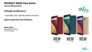 PRODUCT WIKO View Series
ประเภทสื่อออนไลน์
Concept ของสื่อโฆษณา
ภาพยนตร์สั้น (TVC) โดยมี คิมเบอร์ลี่ เป็น Presenter
ช่องทางออนไลน์ ในการโฆษณา
Media Online
You tube ads (30 Sec)
Line TV (30 sec)
 