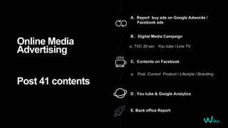 Online Media
Advertising
Post 41 contents
A. Report buy ads on Google Adwords /
Facebook ads
D . You tube & Google Analytics
C. Contents on Facebook
a. Post Current Product / Lifestyle / Branding
E. Back office Report
B . Digital Media Campaign
a. TVC 30 sec You tube / Line TV
 