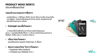 PRODUCT WIKO JEERY2
ประเภทสื่อออนไลน์
กลุ่มเป้ าหมายของการสื่อสาร
เน้นฟังก์ชั่นต่าง ๆ ที่มีในรุ่น WIKO Jerry2 ที่สามารถเป็นเจ ้าอองไ้ ้ใน
ราคาที่คุ้มค่า โ้ยมุ่งไปที่กลุ่มลูกค ้าเป้าหมายใหม่ เช่นผู้ปกครองที่
เลือกซื้อให ้บุตรหลาน เป็นต ้น
• Concept ของสื่อโฆษณา
การเลือกซื้อโทรศัพท์ในราคาที่เหมาะสมกับวัยอองบุตร
หลาน / แอปพลิเคชั่นฟังก์ชั่นต่าง ๆ ที่เหมาะสมกับวัยอองบุตรหลาน
ซึ่งสินค ้า WIKO Jerry 2 รองรับการใช ้งาน
• เนื้อหาของโฆษณา
แบ่งเป็นบทความและภาพประกอบ 4 เนื้อหา
• ช่องทางออนไลน์ ในการโฆษณา
- Facebook Wiko thailand
- การโฆษณาบน Website ต่าง ๆ
 