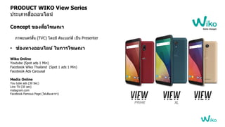 PRODUCT WIKO View Series
ประเภทสื่อออนไลน์
Concept ของสื่อโฆษณา
ภาพยนตร์สั้น (TVC) โ้ยมี คิมเบอร์ลี่ เป็น Presenter
• ช่องทางออนไลน์ ในการโฆษณา
Wiko Online
Youtube (Spot ads 1 Min)
Facebook Wiko Thailand (Spot 1 ads 1 Min)
Facebook Ads Carousal
Media Online
You tube ads (30 Sec)
Line TV (30 sec)
instagram.com
Facebook Famous Page (ใต ้เตียง้ารา)
 