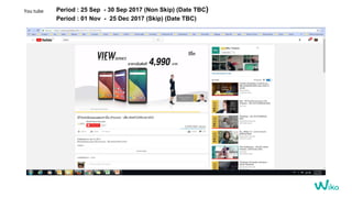 You tube Period : 25 Sep - 30 Sep 2017 (Non Skip) (Date TBC)
Period : 01 Nov - 25 Dec 2017 (Skip) (Date TBC)
 