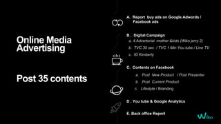 Online Media
Advertising
Post 35 contents
A. Report buy ads on Google Adwords /
Facebook ads
D . You tube & Google Analytics
C. Contents on Facebook
a. Post New Product / Post Presenter
b. Post Current Product
c. Lifestyle / Branding
E. Back office Report
B . Digital Campaign
a. 4.Advertorial mother &kids (Wiko jerry 2)
b. TVC 30 sec / TVC 1 Min You tube / Line TV
c. IG Kimberly
 