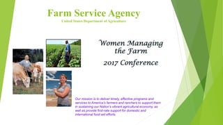 Farm Service Agency
United States Department of Agriculture
Women Managing
the Farm
2017 Conference
Our mission is to deliver timely, effective programs and
services to America’s farmers and ranchers to support them
in sustaining our Nation’s vibrant agricultural economy, as
well as provide first-rate support for domestic and
international food aid efforts.
 
