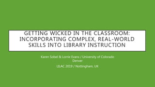 GETTING WICKED IN THE CLASSROOM:
INCORPORATING COMPLEX, REAL-WORLD
SKILLS INTO LIBRARY INSTRUCTION
Karen Sobel & Lorrie Evans / University of Colorado
Denver
LILAC 2019 / Nottingham, UK
 