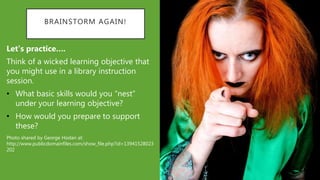 BRAINSTORM AGAIN!
Let’s practice….
Think of a wicked learning objective that
you might use in a library instruction
session.
• What basic skills would you “nest”
under your learning objective?
• How would you prepare to support
these?
Photo shared by George Hodan at:
http://www.publicdomainfiles.com/show_file.php?id=13941528023
202
 