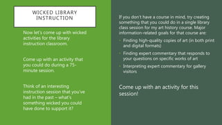 WICKED LIBRARY
INSTRUCTION If you don’t have a course in mind, try creating
something that you could do in a single library
class session for my art history course. Major
information-related goals for that course are:
• Finding high-quality copies of art (in both print
and digital formats)
• Finding expert commentary that responds to
your questions on specific works of art
• Interpreting expert commentary for gallery
visitors
Come up with an activity for this
session!
Now let’s come up with wicked
activities for the library
instruction classroom.
Come up with an activity that
you could do during a 75-
minute session.
Think of an interesting
instruction session that you’ve
had in the past – what’s
something wicked you could
have done to support it?
 