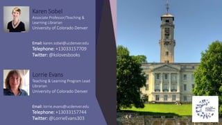Karen Sobel
Associate Professor/Teaching &
Learning Librarian
University of Colorado Denver
Email: karen.sobel@ucdenver.edu
Telephone: +13033157709
Twitter: @kslovesbooks
Lorrie Evans
Teaching & Learning Program Lead
Librarian
University of Colorado Denver
Email: lorrie.evans@ucdenver.edu
Telephone: +13033157744
Twitter: @LorrieEvans303
 