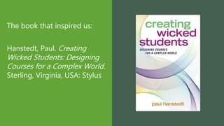The book that inspired us:
Hanstedt, Paul. Creating
Wicked Students: Designing
Courses for a Complex World.
Sterling, Virginia, USA: Stylus
 