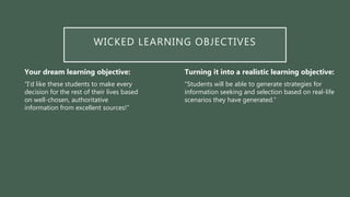 WICKED LEARNING OBJECTIVES
Your dream learning objective:
“I’d like these students to make every
decision for the rest of their lives based
on well-chosen, authoritative
information from excellent sources!”
Turning it into a realistic learning objective:
“Students will be able to generate strategies for
information seeking and selection based on real-life
scenarios they have generated.”
 