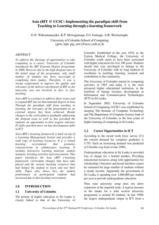 Asia eBIT @ UCSC: Implementing the paradigm shift from
                Teaching to Learning through e-learning framework

             G.N. Wikramanayake, K.P. Hewagamage, G.I. Gamage, A.R. Weerasinghe
                             University of Colombo School of Computing
                                {gnw, kph, gig, arw}@ucsc.cmb.ac.lk

                                                            Colombo. Established in the year 1870, as the
ABSTRACT                                                    Ceylon Medical College, the University of
To address the shortage of opportunities to take            Colombo could claim to have been associated
computing as a career, University of Colombo                with higher education for over 100 years. Students
introduced the BIT External Degree programme                should feel very privileged to belong to the
in 2000. However due to the high dropout rates at           University of Colombo with its long tradition of
the initial stage of the programme, only small              excellence in teaching, learning, research and
number of students has been successful in                   contribution to the community.
completing their studies. Therefore, it was a
                                                            The University of Colombo started its computing
strong requirement to improve the quality and
                                                            activities in 1967 and today it is the most
relevance of the delivery mechanism of BIT as the           advanced higher educational institution, in the
university was not involved in face to face
                                                            forefront of human resource development in
teaching.
                                                            Information and Communication Technologies
Asia eBIT is a project to address these issues and          (ICT) in Sri Lanka.
to expand BIT into an International degree in Asia.         In September 2002, University of Colombo
Through the paradigm shift from teaching to
                                                            School of Computing (UCSC) was established by
learning, the relevance of the programme as an
external degree has been achieved. Beside                   merging The Institute of Computer Technology
changes to the curriculum is gradually addressing           and The Department of Computer Science both of
the dropout issue as well as has provided the               the University of Colombo, as the first centre of
students an opportunity to first acquire end-user           higher learning of computing in Sri Lanka.
IT skills and then move on into development skills
in ICT.
                                                            1.2     Career Opportunities in ICT
Asia eBIT e-learning framework is built on top of
a Learning Management System and provides a                 According to the recent work force survey [11]
wide rage of learning resources. It is a virtual            the current demand for computer graduates is
learning      environment       that    promotes            5,755. Such an increasing demand was predicted
constructivism in collaborative learning. It                at Colombo way back in late 1990s.
includes interactive learning material, student
                                                            Undergraduate education in Sri Lanka is provided
manuals, learning activities and assessments. This
                                                            free of charge for a limited number. Providing
paper introduces the Asia eBIT e-learning
framework, curriculum changes that have take                educational resources along with opportunities for
placed and the various learning resources that              scholarships / bursaries and hostel facilities cannot
had helped the student to learn and test their              be sustained for large number of students without
skills. Paper also shows how the student                    a steady income. Apparently the government of
performance of participated students had                    Sri Lanka is spending over 1,000,000 per student
increased due to this learning environment.                 per year to provide undergraduate education.
                                                            Thus state university setup does not allow
1.0     INTRODUCTION                                        expansion at the required scale. A typical increase
1.1     University of Colombo                               in the intake for a state section university
                                                            programme is around 50 students. In late 1990s
The history of higher education in Sri Lanka is
                                                            the largest undergraduate output in ICT from a
closely linked to that of the University of

                       Proceedings of the 25th National IT Conference, Colombo, Sri Lanka                     68
 