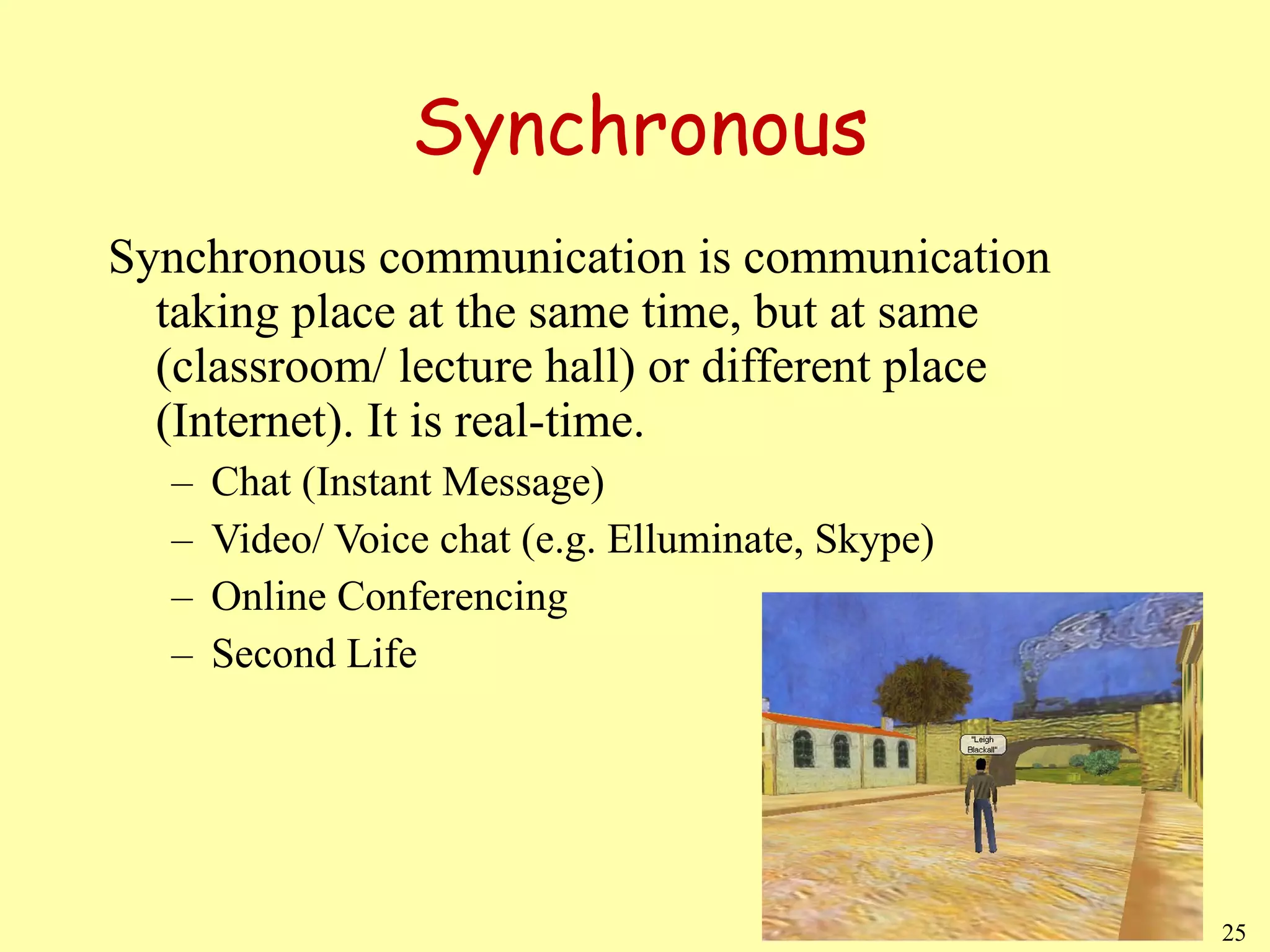 Synchronous Synchronous communication is communication taking place at the same time, but at same (classroom/ lecture hall) or different place (Internet). It is real-time. Chat (Instant Message) Video/ Voice chat (e.g. Elluminate, Skype) Online Conferencing Second Life 
