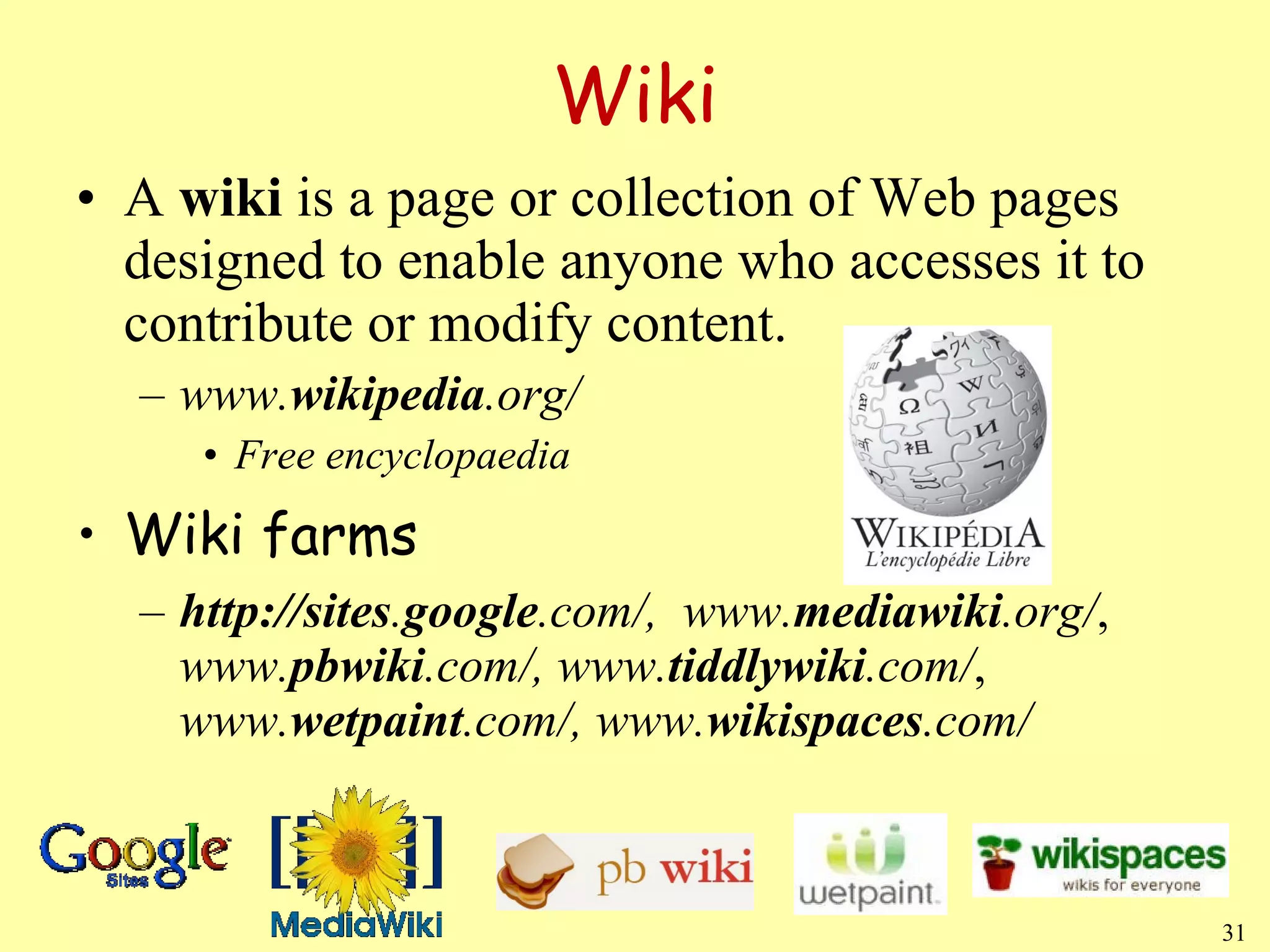 Wiki A  wiki  is a page or collection of Web pages designed to enable anyone who accesses it to contribute or modify content. www. wikipedia .org/ Free encyclopaedia Wiki farms http://sites . google .com/,  www. mediawiki .org/ ,  www. pbwiki .com/, www. tiddlywiki .com/ ,  www. wetpaint .com/, www. wikispaces .com/ 