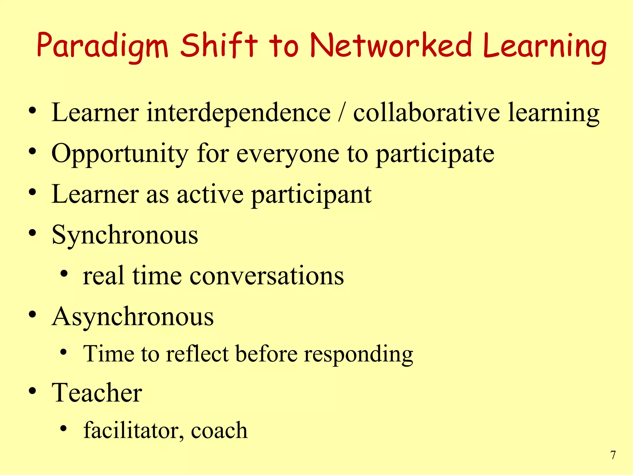 Paradigm Shift to Networked Learning Learner interdependence / collaborative learning Opportunity for everyone to participate Learner as active participant Synchronous real time conversations  Asynchronous Time to reflect before responding Teacher facilitator, coach 