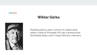 Wiktor Górka
Projektant graficzny, jeden z twórców tzw. polskiej szkoły
plakatu. Urodził się 30 listopada 1922 roku w Komorowicach
(koło Bielska-Białej), zmarł 13 lutego 2004 roku w Warszawie
 