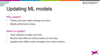 Updating ML models
Why update?
• Trends and user tastes change over time
• Model performance drops
When to update?
• Track statistics of data over time
• Monitor both offline & online metrics on live data
• Update when offline metric diverges from online metrics
 