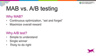 MAB vs. A/B testing
Why MAB?
• Continuous optimization, “set and forget”
• Maximize overall reward
Why A/B test?
• Simple to understand
• Single winner
• Tricky to do right
 