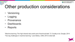 Other production considerations
• Versioning
• Logging
• Provenance
• Dashboards
• Reports
“Machine learning: The high interest rate credit card of technical debt,” D. Sculley et al, Google, 2014
“Two big challenges in machine learning,” Leon Bottou, ICML 2015 invited talk
 