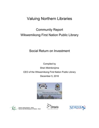 Valuing Northern Libraries
Community Report
Wikwemikong First Nation Public Library
Social Return on Investment
Compiled by
Sheri Mishibinijima
CEO of the Wikwemikong First Nation Public Library
December 5, 2016
 