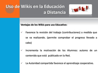 Uso de Wikis en la Educación
                   a Distancia

       Ventajas de los Wikis para uso Educativo:

          Favorece la revisión del trabajo (contribuciones) a medida que
           se va realizando. (permite comprobar el progreso llevado a
           cabo)

          Incrementa la motivación de los Alumnos: autores de un
           contenido que está publicado en la Red.

          La Autoridad compartida favorece el aprendizaje cooperativo.
 