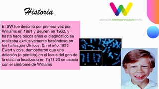 El SW fue descrito por primera vez por
Williams en 1961 y Beuren en 1962, y
hasta hace pocos años el diagnóstico se
realizaba exclusivamente basándose en
los hallazgos clínicos. En el año 1993
Ewart y cols, demostraron que una
deleción (o pérdida) en el locus del gen de
la elastina localizado en 7q11.23 se asocia
con el síndrome de Williams
Historia
 